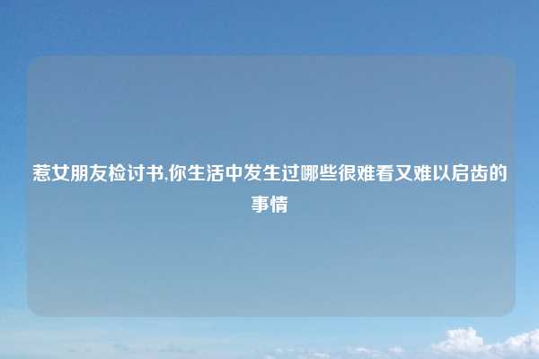 惹女朋友检讨书,你生活中发生过哪些很难看又难以启齿的事情