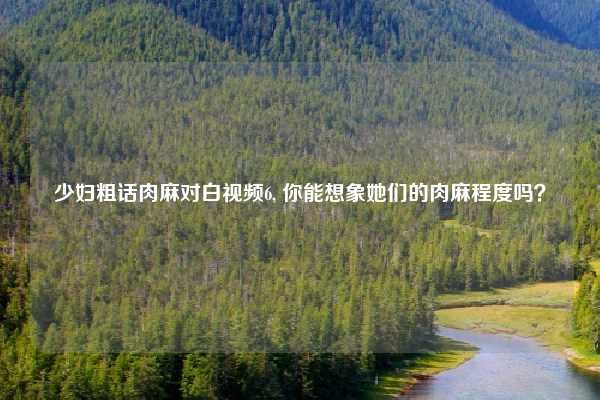 少妇粗话肉麻对白视频6, 你能想象她们的肉麻程度吗？