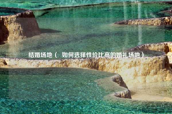结婚场地（  如何选择性价比高的婚礼场地）