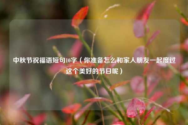 中秋节祝福语短句10字（你准备怎么和家人朋友一起度过这个美好的节日呢）