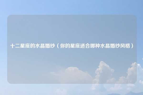 十二星座的水晶婚纱（你的星座适合哪种水晶婚纱风格）