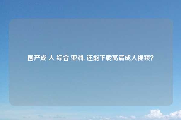 国产成 人 综合 亚洲, 还能下载高清成人视频？