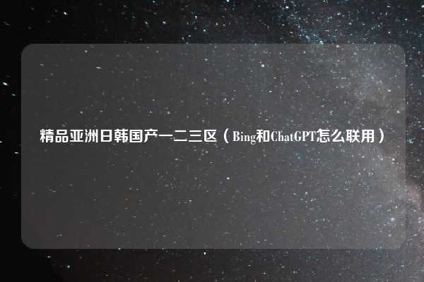 精品亚洲日韩国产一二三区（Bing和ChatGPT怎么联用）