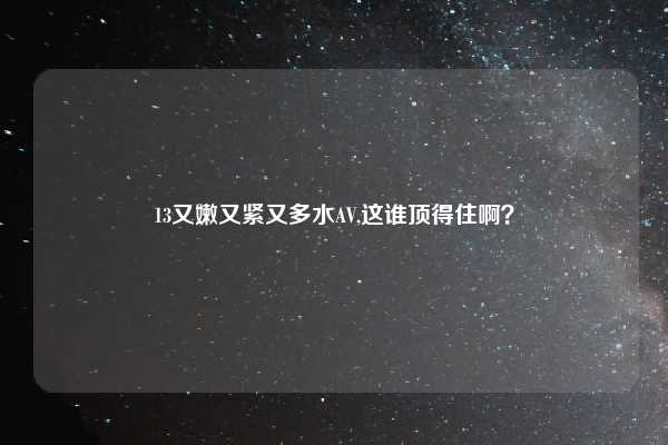 13又嫩又紧又多水AV,这谁顶得住啊？