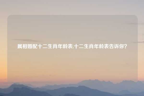 属相婚配十二生肖年龄表,十二生肖年龄表告诉你？