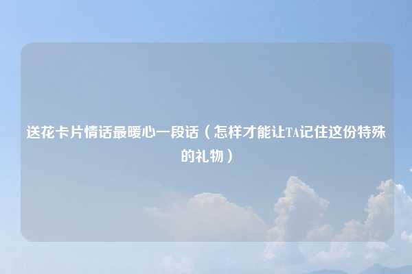 送花卡片情话最暖心一段话（怎样才能让TA记住这份特殊的礼物）