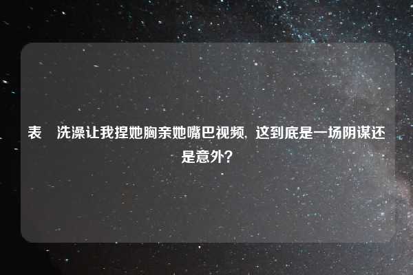 表妺洗澡让我捏她胸亲她嘴巴视频,  这到底是一场阴谋还是意外？