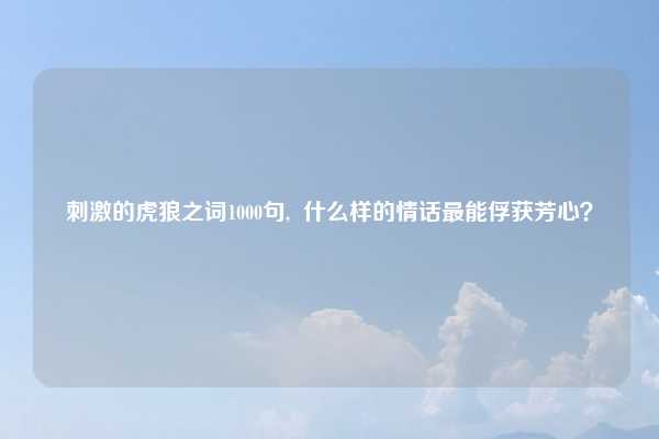 刺激的虎狼之词1000句,  什么样的情话最能俘获芳心？