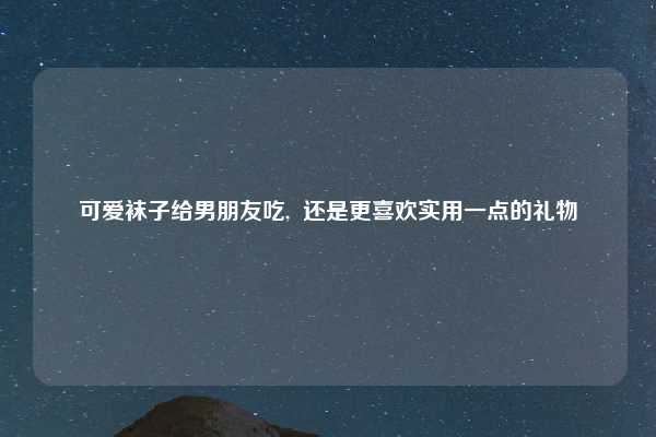 可爱袜子给男朋友吃,  还是更喜欢实用一点的礼物