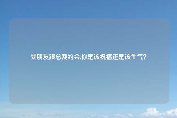 女朋友跟总裁约会,你是该祝福还是该生气？