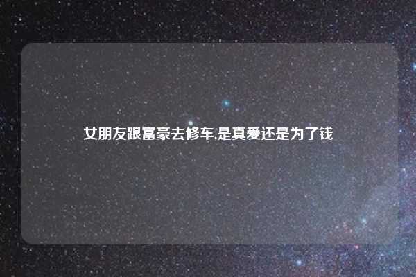 女朋友跟富豪去修车,是真爱还是为了钱