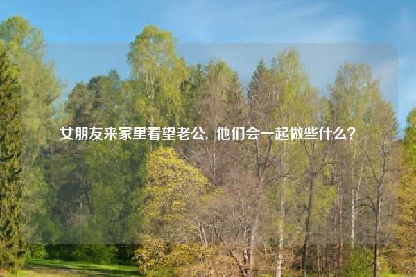 女朋友来家里看望老公,  他们会一起做些什么？