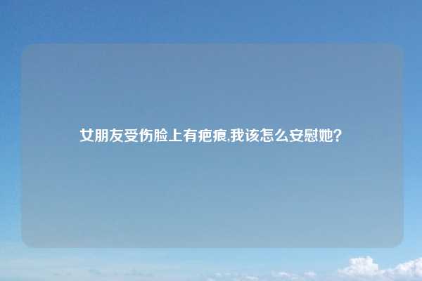 女朋友受伤脸上有疤痕,我该怎么安慰她？