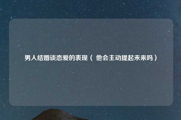 男人结婚谈恋爱的表现（ 他会主动提起未来吗）