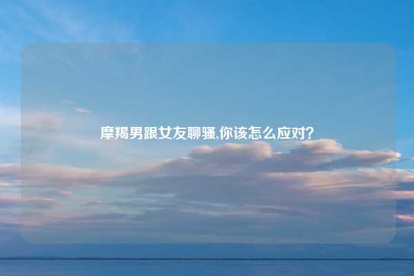 摩羯男跟女友聊骚,你该怎么应对？