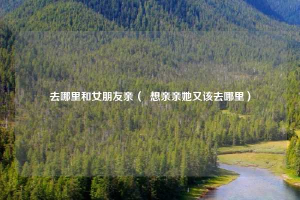 去哪里和女朋友亲（  想亲亲她又该去哪里）