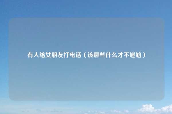 有人给女朋友打电话（该聊些什么才不尴尬）