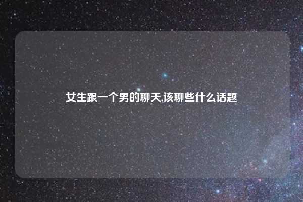 女生跟一个男的聊天,该聊些什么话题