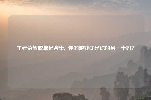 王者荣耀脱单记合集,  你的游戏CP是你的另一半吗？