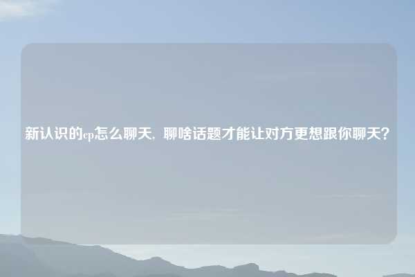 新认识的cp怎么聊天,  聊啥话题才能让对方更想跟你聊天？