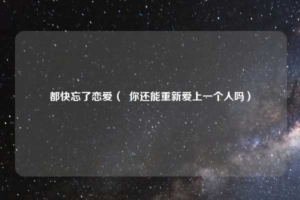 都快忘了恋爱（  你还能重新爱上一个人吗）