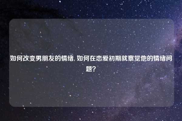 如何改变男朋友的情绪, 如何在恋爱初期就察觉他的情绪问题？