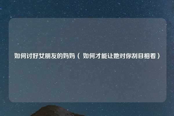 如何讨好女朋友的妈妈（ 如何才能让她对你刮目相看）