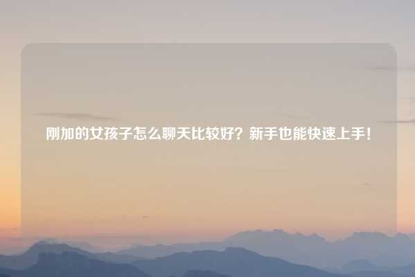 刚加的女孩子怎么聊天比较好？新手也能快速上手！