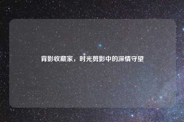 背影收藏家，时光剪影中的深情守望