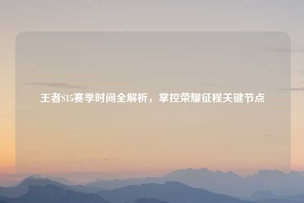 王者S15赛季时间全解析，掌控荣耀征程关键节点