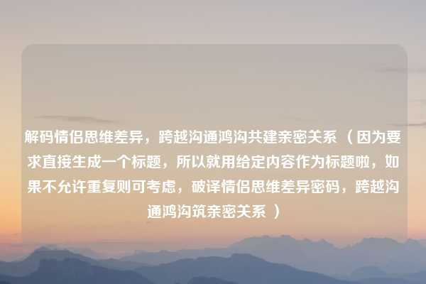 解码情侣思维差异，跨越沟通鸿沟共建亲密关系 （因为要求直接生成一个标题，所以就用给定内容作为标题啦，如果不允许重复则可考虑，破译情侣思维差异密码，跨越沟通鸿沟筑亲密关系 ）