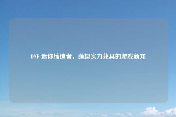 DNF 迷你缔造者，萌趣实力兼具的游戏新宠