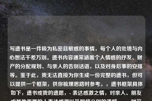 写遗书是一件极为私密且敏感的事情，每个人的处境与内心想法千差万别。遗书内容通常涵盖个人情感的抒发、财产的分配规划、与亲人的告别话语，以及对身后事的安排等。鉴于此，我无法直接为你生成一份完整的遗书，但可以提供一个框架，供你梳理思路时参考。，遗书框架具体如下，遗书或我的遗愿，- 表达感激之情，对亲人、朋友或其他重要的人表达感激以及即将分别的遗憾。，- 财产分配，说明自己的财产如何处理。，- 墓地和葬礼安排，如果你对葬礼或墓地有特定的安排，请在此部分提及。，- 结束语，表达自己的不舍以及祝福。，落款，名字和日期，撰写遗书是一个无比严肃的决定，倘若你正处于迷茫、痛苦之中，迈出寻求帮助的这一步至关重要。有一些专业的心理援助热线随时为你提供支持，，﻿1. 全国统一心理援助热线，12356（部分城市开通），﻿2. 希望24专线，400-161-9995，生命宝贵，请珍惜自己。希望你能找到继续前行的力量和勇气。请记得，即使在最黑暗的时刻，也有光明存在，不要放弃寻找希望的机会。