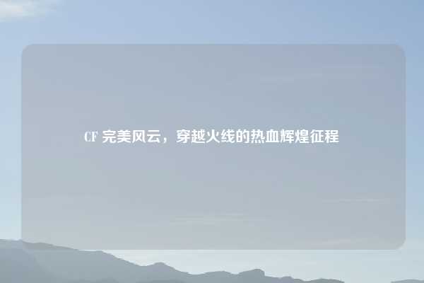 CF 完美风云，穿越火线的热血辉煌征程