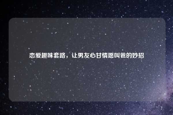 恋爱趣味套路，让男友心甘情愿叫爸的妙招