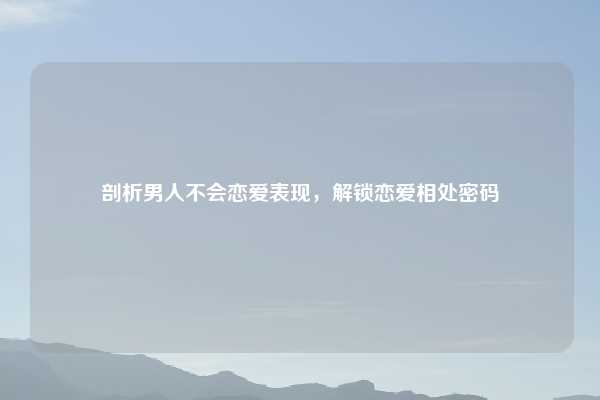 剖析男人不会恋爱表现,解锁恋爱相处密码