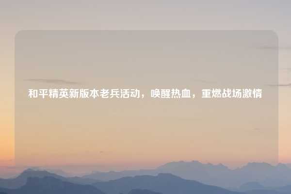 和平精英新版本老兵活动,唤醒热血,重燃战场激情