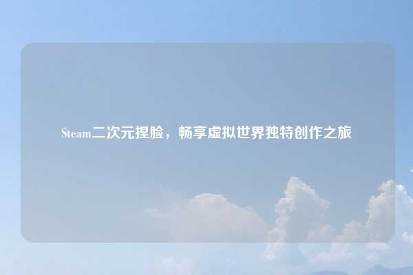 Steam二次元捏脸，畅享虚拟世界独特创作之旅