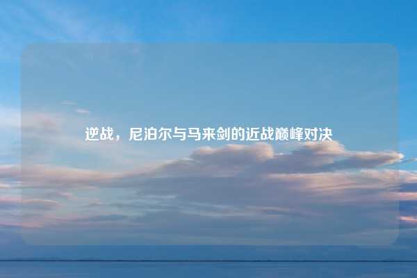 逆战，尼泊尔与马来剑的近战巅峰对决