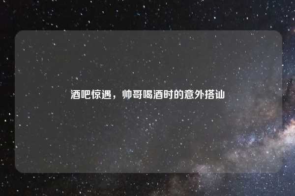 酒吧惊遇，帅哥喝酒时的意外搭讪