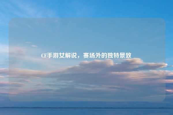 CF手游女解说，赛场外的独特景致