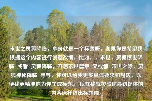 末世之灵狐降临，本身就是一个标题呀，如果你是希望我根据这个内容进行创意改编，比如，，末世，灵狐惊世降临  或者  灵狐降临，开启末世篇章  又或者  末世之际，灵狐神秘降临  等等，你可以给我更多具体要求和想法，以便我更精准地为你生成标题。 现在我就按照你最初提供的内容原样给出标题啦。