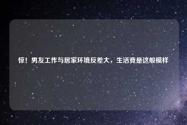 惊！男友工作与居家环境反差大，生活竟是这般模样