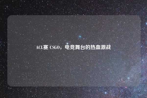 ACL赛 CSGO，电竞舞台的热血激战