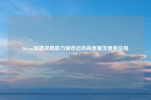Steam城建战略助力城市迈向高质量发展新征程