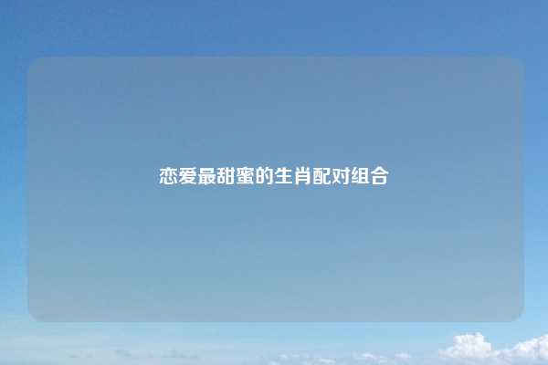 恋爱最甜蜜的生肖配对组合