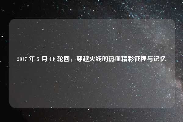 2017 年 5 月 CF 轮回，穿越火线的热血精彩征程与记忆