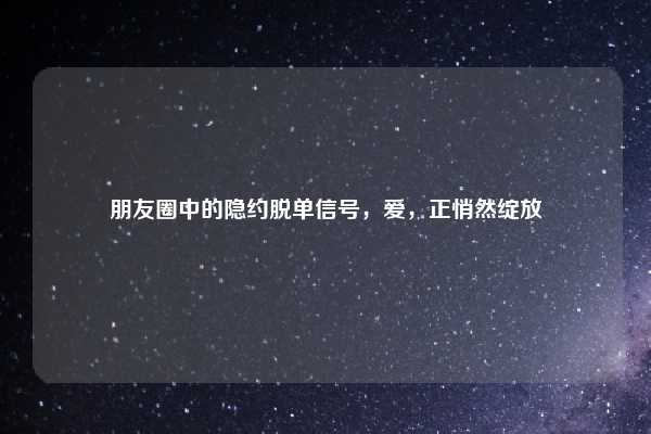 朋友圈中的隐约脱单信号，爱，正悄然绽放