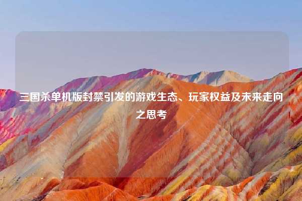 三国杀单机版封禁引发的游戏生态、玩家权益及未来走向之思考