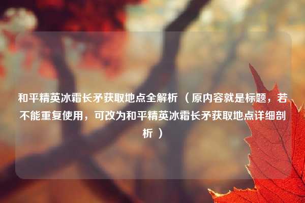 和平精英冰霜长矛获取地点全解析 （原内容就是标题，若不能重复使用，可改为和平精英冰霜长矛获取地点详细剖析 ）
